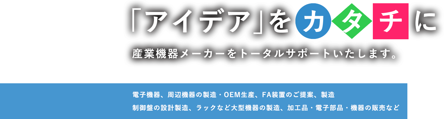 「アイデア」をカタチに 産業機器メーカーをトータルサポートいたします。電子機器、周辺機器の設計開発や製造・OEM生産制御盤、ラックなど大型機器の生産・加工品、電子部品、御機器の販売など