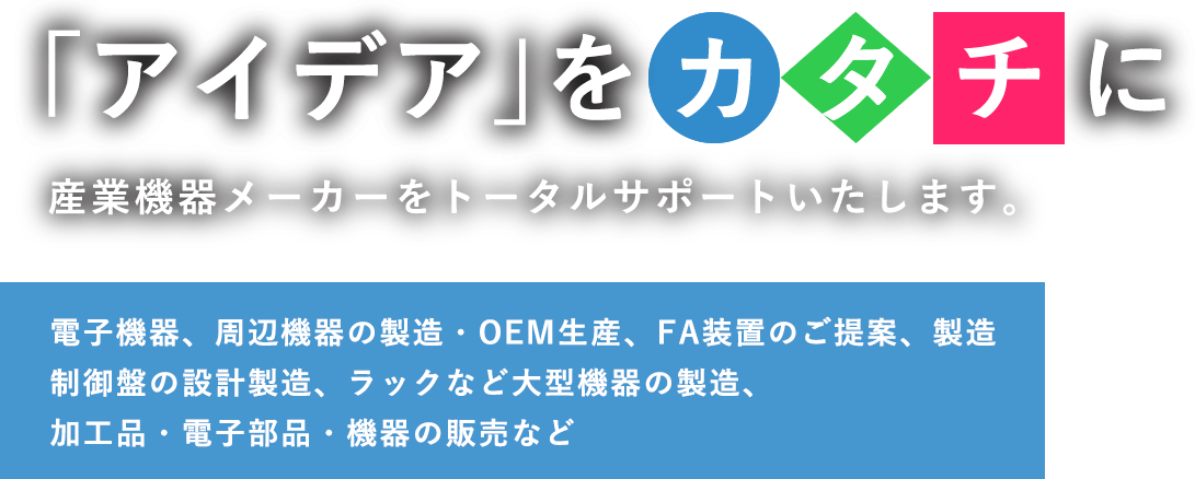 「アイデア」をカタチに 産業機器メーカーをトータルサポートいたします。電子機器、周辺機器の設計開発や製造・OEM生産制御盤、ラックなど大型機器の生産・加工品、電子部品、御機器の販売など